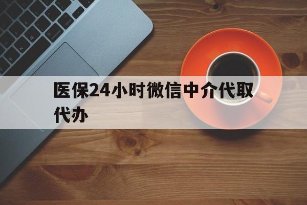 上饶医保24小时微信中介代取代办(医保24小时微信中介代取代办可靠吗)