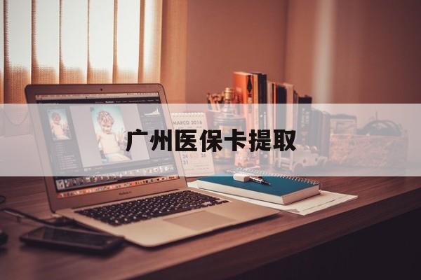 上饶广州医保卡提取(广州医保卡提取多久到账)