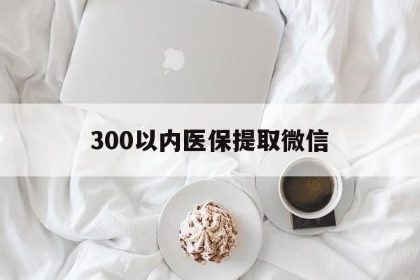上饶300以内医保提取微信(300以内医保提取微信离职可以用吗)