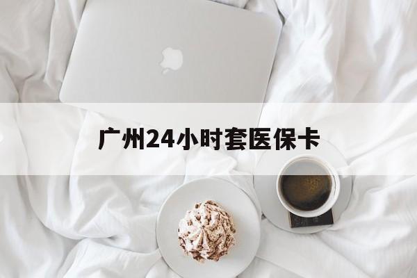 上饶广州24小时套医保卡(广州哪里有套医保卡地方)