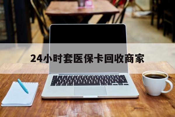 上饶24小时套医保卡回收商家(24小时套医保卡回收商家有提成吗)