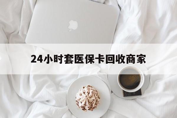 上饶24小时套医保卡回收商家(24小时套医保卡回收商家会知道吗)