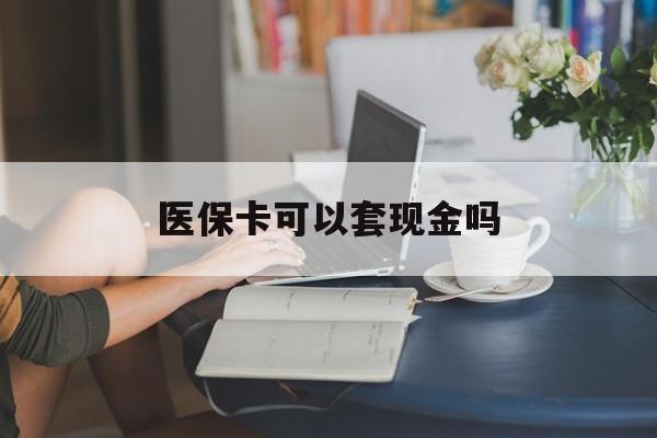 医保卡可以套现金吗(医保卡钱能套现吗) 医保卡可以套现金吗(医保卡钱能套现吗)