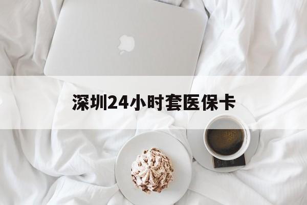 上饶深圳24小时套医保卡(深圳医保套现有电话联系)
