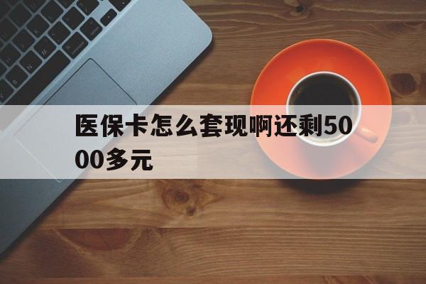 上饶医保卡怎么套现啊还剩5000多元(医保卡咋套现)